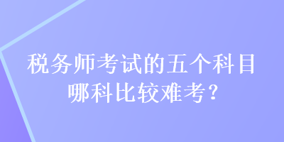 稅務(wù)師考試的五個(gè)科目哪科比較難考？