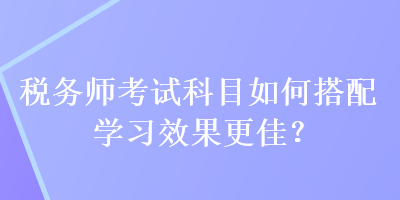 稅務師考試科目如何搭配學習效果更佳？