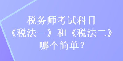 稅務(wù)師考試科目《稅法一》和《稅法二》哪個(gè)簡(jiǎn)單？