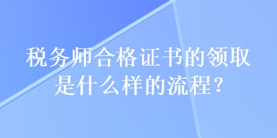 稅務(wù)師合格證書的領(lǐng)取是什么樣的流程？