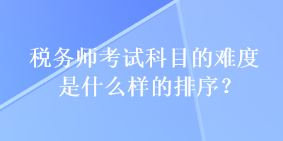 稅務(wù)師考試科目的難度是什么樣的排序？