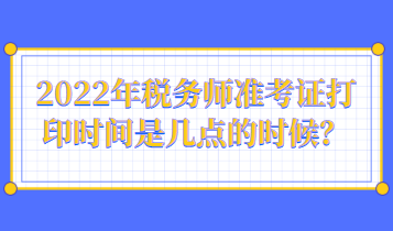 2022年稅務(wù)師準(zhǔn)考證打印時(shí)間是幾點(diǎn)的時(shí)候？