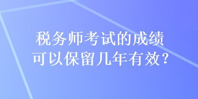 稅務(wù)師考試的成績(jī)可以保留幾年有效？