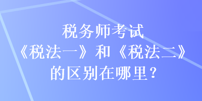 稅務(wù)師考試《稅法一》和《稅法二》的區(qū)別在哪里？