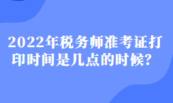 2022年稅務(wù)師準(zhǔn)考證打印時間是幾點(diǎn)的時候？