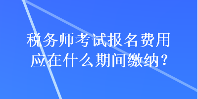 稅務(wù)師考試報(bào)名費(fèi)用應(yīng)在什么期間繳納？