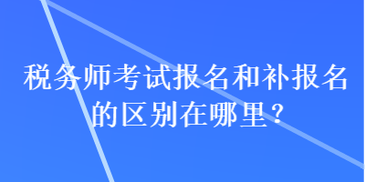 稅務(wù)師考試報(bào)名和補(bǔ)報(bào)名的區(qū)別在哪里？