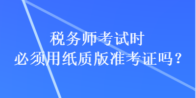 稅務(wù)師考試時必須用紙質(zhì)版準(zhǔn)考證嗎？