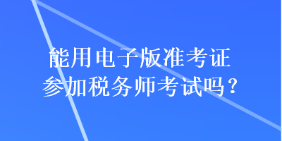 能用電子版準(zhǔn)考證參加稅務(wù)師考試嗎？