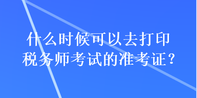 什么時(shí)候可以去打印稅務(wù)師考試的準(zhǔn)考證？