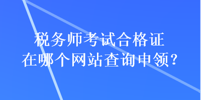 稅務(wù)師考試合格證在哪個(gè)網(wǎng)站查詢申領(lǐng)？