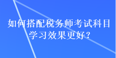 如何搭配稅務(wù)師考試科目學(xué)習(xí)效果更好？