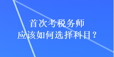 首次考稅務(wù)師應(yīng)該如何選擇科目？