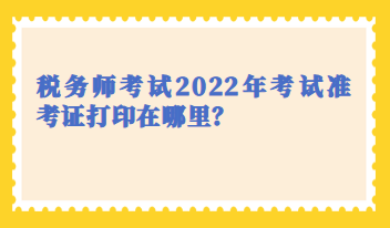 稅務(wù)師考試2022年考試準(zhǔn)考證打印在哪里？