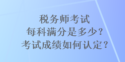 稅務(wù)師考試每科滿分是多少？考試成績?nèi)绾握J定？