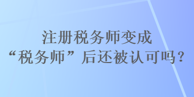 注冊(cè)稅務(wù)師變成“稅務(wù)師”后還被認(rèn)可嗎？