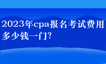 2023年cpa報名考試費用多少錢一門？