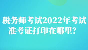 稅務(wù)師考試2022年考試準(zhǔn)考證打印在哪里？