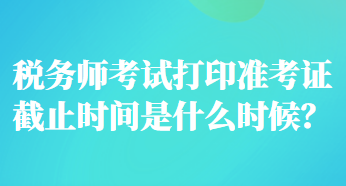 稅務(wù)師考試打印準(zhǔn)考證截止時(shí)間是什么時(shí)候？