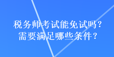 稅務(wù)師考試能免試嗎？需要滿足哪些條件？