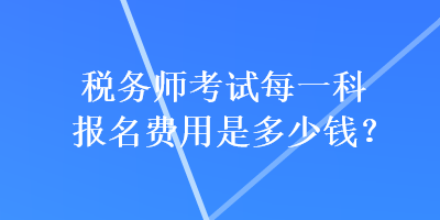 稅務(wù)師考試每一科報(bào)名費(fèi)用是多少錢？