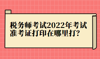 稅務(wù)師考試2022年考試準(zhǔn)考證打印在哪里打？