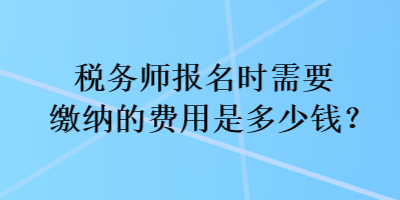 稅務(wù)師報(bào)名時(shí)需要繳納的費(fèi)用是多少錢？