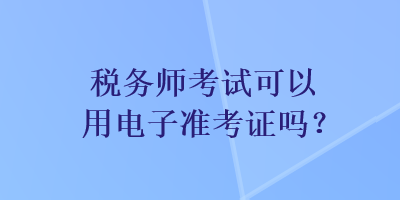 稅務(wù)師考試可以用電子準(zhǔn)考證嗎？