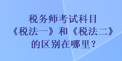 稅務(wù)師考試科目《稅法一》和《稅法二》的區(qū)別在哪里？