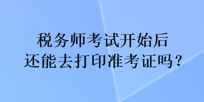 稅務(wù)師考試開始后還能去打印準(zhǔn)考證嗎？