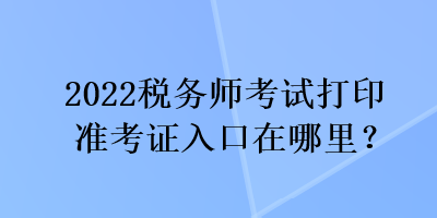 2022稅務(wù)師考試打印準(zhǔn)考證入口在哪里？