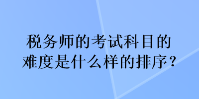 稅務(wù)師的考試科目的難度是什么樣的排序？