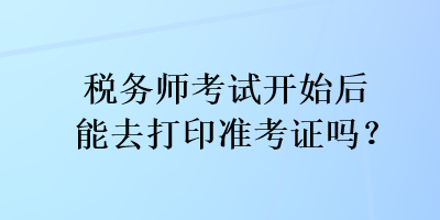 稅務(wù)師考試開始后能去打印準(zhǔn)考證嗎？