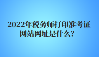 2022年稅務師打印準考證網(wǎng)站網(wǎng)址是什么？