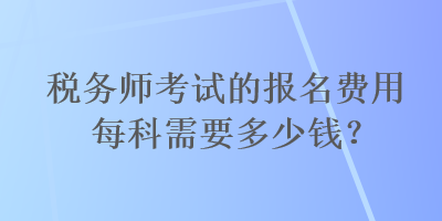 稅務(wù)師考試的報名費用每科需要多少錢？