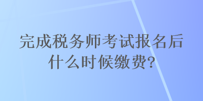 完成稅務(wù)師考試報名后什么時候繳費？