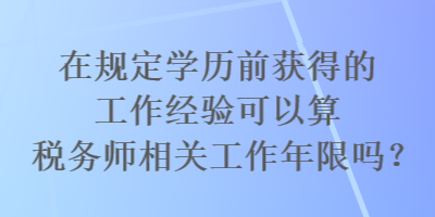 在規(guī)定學(xué)歷前獲得的工作經(jīng)驗(yàn)可以算稅務(wù)師相關(guān)工作年限嗎？