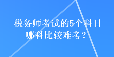 稅務(wù)師考試的5個科目哪科比較難考？