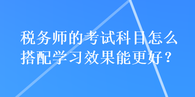 稅務(wù)師的考試科目怎么搭配學(xué)習(xí)效果能更好？