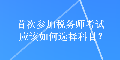 首次參加稅務(wù)師考試應(yīng)該如何選擇科目？