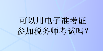 可以用電子準(zhǔn)考證參加稅務(wù)師考試嗎？