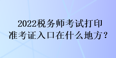 2022稅務(wù)師考試打印準(zhǔn)考證入口在什么地方？