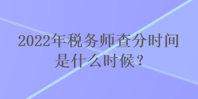 2022年稅務師查分時間是什么時候？