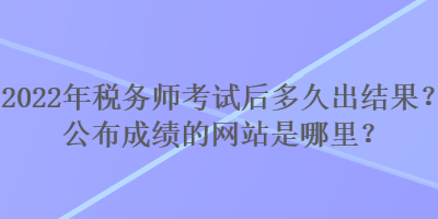 2022年稅務(wù)師考試后多久出結(jié)果？公布成績的網(wǎng)站是哪里？