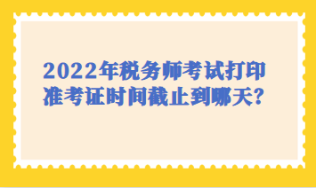 2022年稅務師考試打印時間截止到哪天