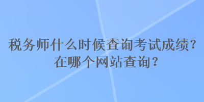 稅務(wù)師什么時(shí)候查詢考試成績(jī)？在哪個(gè)網(wǎng)站查詢？