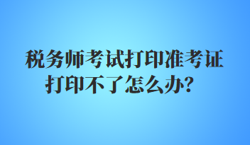 稅務(wù)師考試打印準考證打印不了怎么辦？