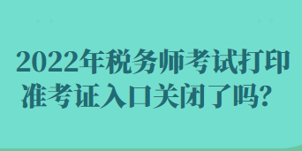 2022年稅務(wù)師考試打印準(zhǔn)考證入口關(guān)閉了嗎？