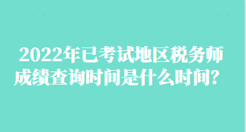 2022年已考試地區(qū)稅務(wù)師成績查詢時間是什么時間？