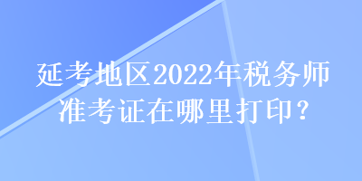 延考地區(qū)2022年稅務(wù)師準(zhǔn)考證在哪里打印？